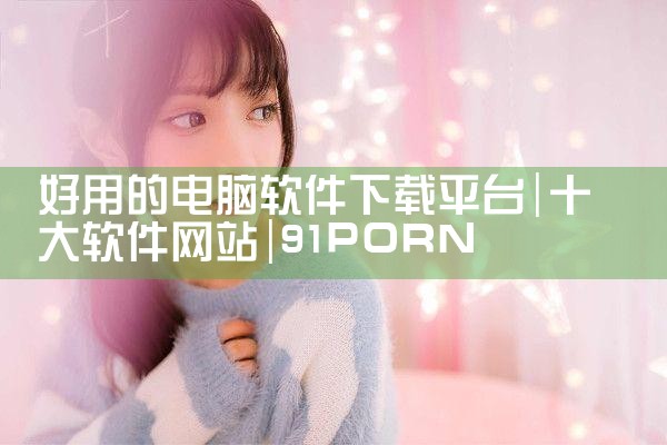 好用的电脑软件下载平台|91PORN